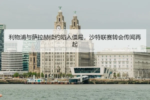 利物浦与萨拉赫续约陷入僵局，沙特联赛转会传闻再起