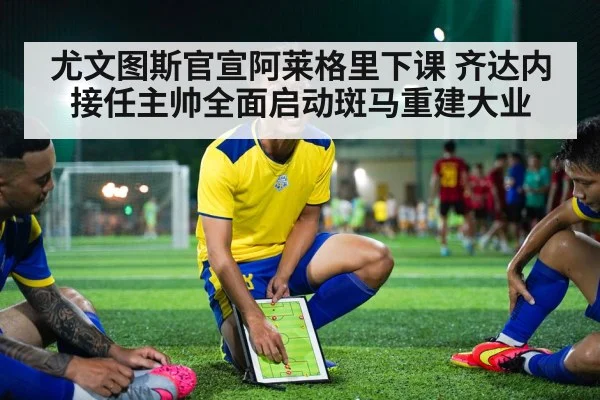 尤文图斯官宣阿莱格里下课 齐达内接任主帅全面启动斑马重建大业