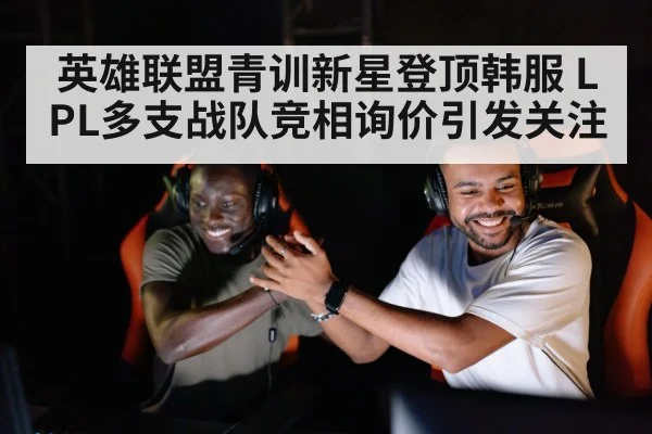 英雄联盟青训新星登顶韩服 LPL多支战队竞相询价引发关注